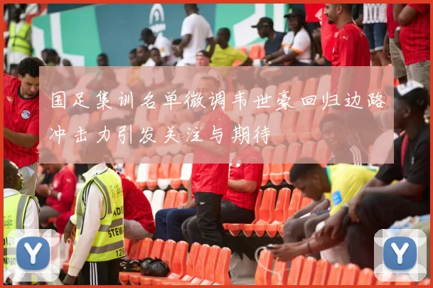 国足集训名单微调韦世豪回归边路冲击力引发关注与期待