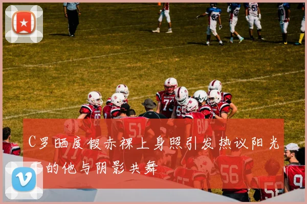 C罗晒度假赤裸上身照引发热议阳光下的他与阴影共舞