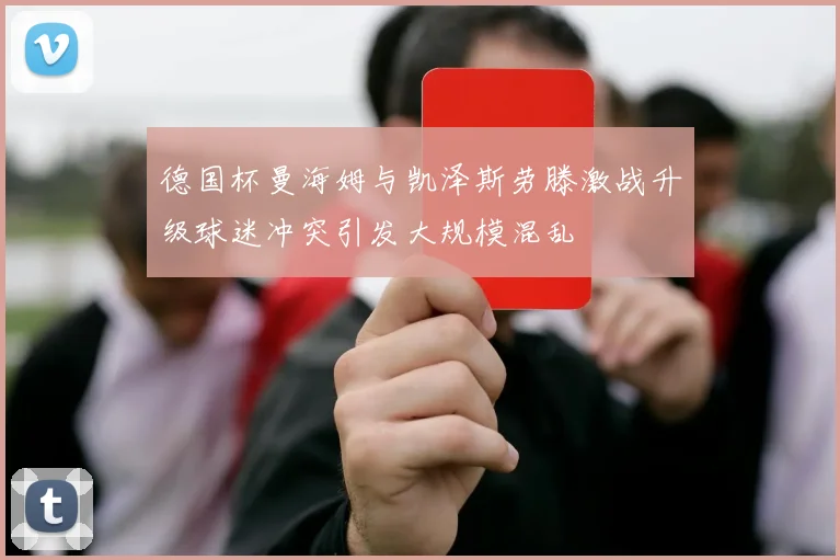 德国杯曼海姆与凯泽斯劳滕激战升级球迷冲突引发大规模混乱